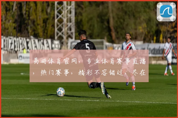 易游体育官网，专业体育赛事直播，热门赛事，精彩不容错过，尽在易游体育官网，体验非凡