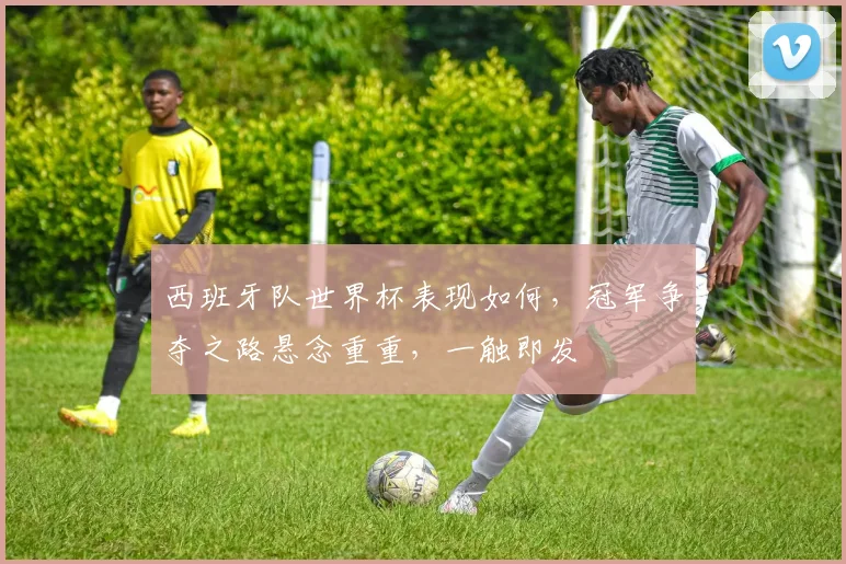 西班牙队世界杯表现如何，冠军争夺之路悬念重重，一触即发