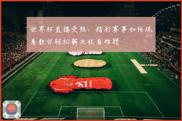 世界杯直播受阻，精彩赛事如何观看教你轻松解决收看难题