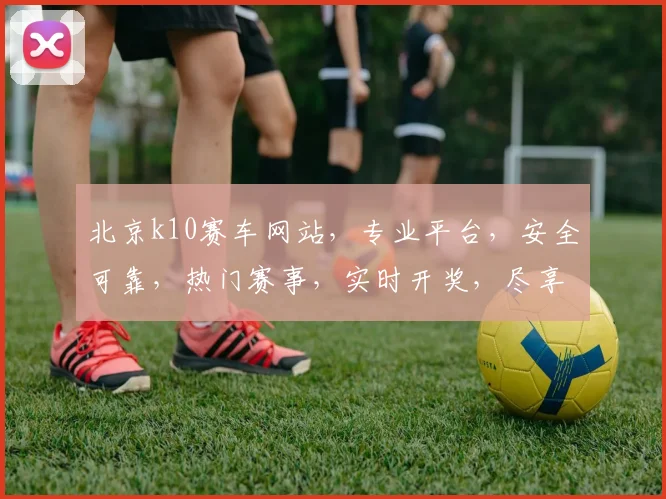 北京k10赛车网站，专业平台，安全可靠，热门赛事，实时开奖，尽享刺激