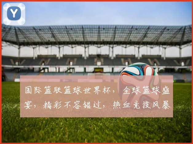 国际篮联篮球世界杯，全球篮球盛宴，精彩不容错过，热血竞技风暴来袭