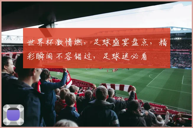 世界杯激情燃，足球盛宴盘点，精彩瞬间不容错过，足球迷必看