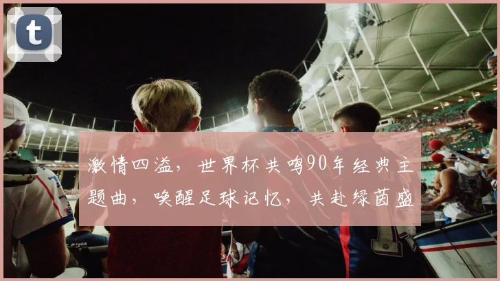 激情四溢，世界杯共鸣90年经典主题曲，唤醒足球记忆，共赴绿茵盛宴