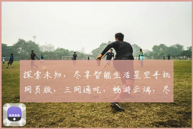探索未知，尽享智能生活星空手机网页版，三网通吃，畅游云端，尽享便捷