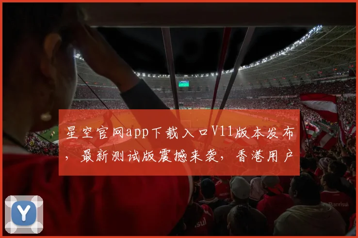 星空官网app下载入口V11版本发布，最新测试版震撼来袭，香港用户速来体验，三重惊喜等你来