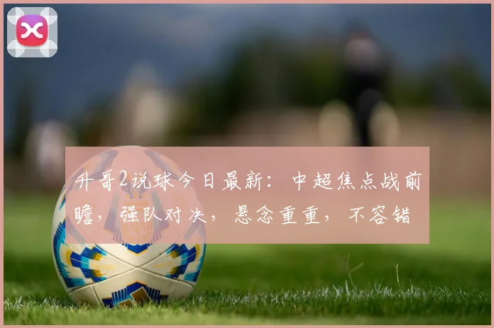 升哥2说球今日最新：中超焦点战前瞻，强队对决，悬念重重，不容错过，三场精彩赛事，锁定升哥2分析